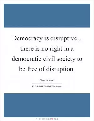 Democracy is disruptive... there is no right in a democratic civil society to be free of disruption Picture Quote #1