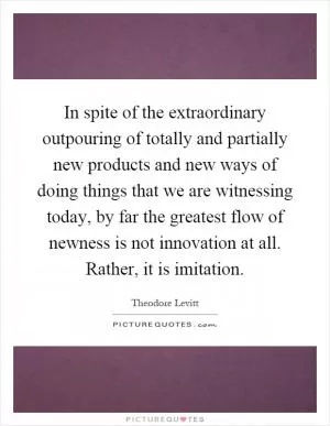 In spite of the extraordinary outpouring of totally and partially new products and new ways of doing things that we are witnessing today, by far the greatest flow of newness is not innovation at all. Rather, it is imitation Picture Quote #1