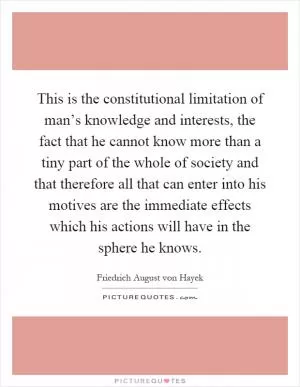 This is the constitutional limitation of man’s knowledge and interests, the fact that he cannot know more than a tiny part of the whole of society and that therefore all that can enter into his motives are the immediate effects which his actions will have in the sphere he knows Picture Quote #1