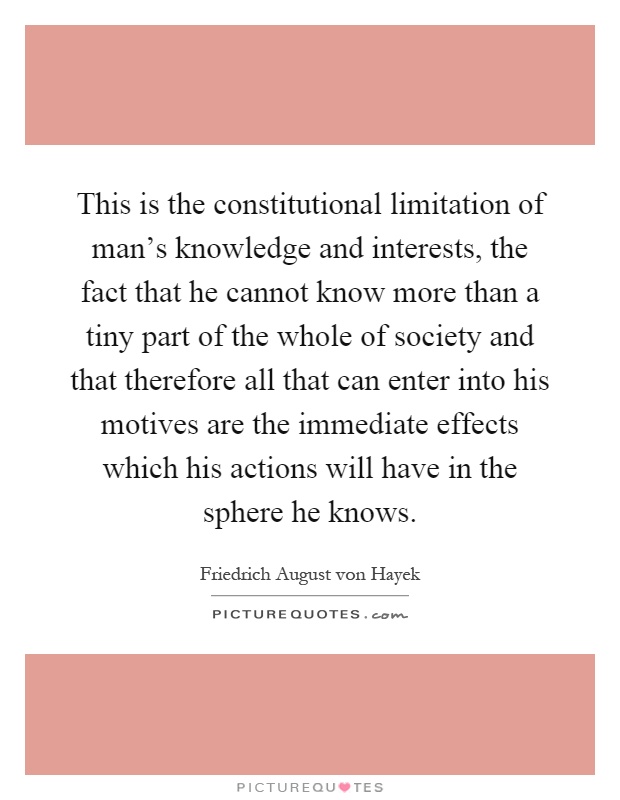 This is the constitutional limitation of man's knowledge and interests, the fact that he cannot know more than a tiny part of the whole of society and that therefore all that can enter into his motives are the immediate effects which his actions will have in the sphere he knows Picture Quote #1