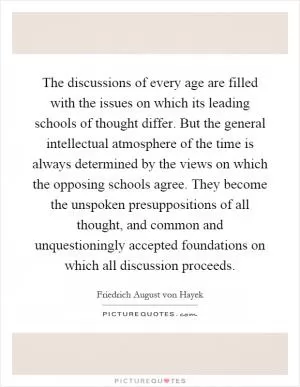 The discussions of every age are filled with the issues on which its leading schools of thought differ. But the general intellectual atmosphere of the time is always determined by the views on which the opposing schools agree. They become the unspoken presuppositions of all thought, and common and unquestioningly accepted foundations on which all discussion proceeds Picture Quote #1