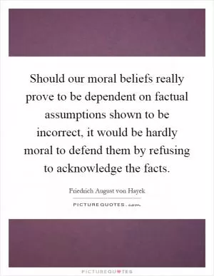 Should our moral beliefs really prove to be dependent on factual assumptions shown to be incorrect, it would be hardly moral to defend them by refusing to acknowledge the facts Picture Quote #1