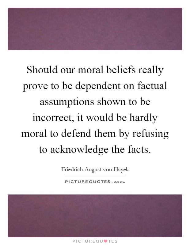 Should our moral beliefs really prove to be dependent on factual assumptions shown to be incorrect, it would be hardly moral to defend them by refusing to acknowledge the facts Picture Quote #1