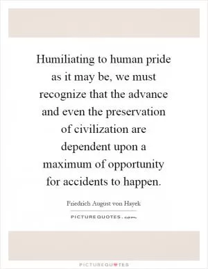 Humiliating to human pride as it may be, we must recognize that the advance and even the preservation of civilization are dependent upon a maximum of opportunity for accidents to happen Picture Quote #1