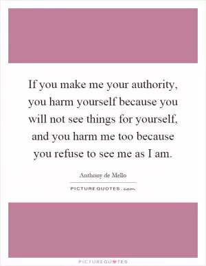 If you make me your authority, you harm yourself because you will not see things for yourself, and you harm me too because you refuse to see me as I am Picture Quote #1