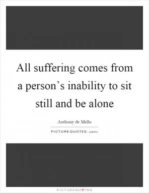 All suffering comes from a person’s inability to sit still and be alone Picture Quote #1