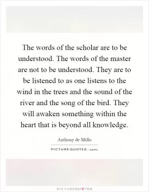 The words of the scholar are to be understood. The words of the master are not to be understood. They are to be listened to as one listens to the wind in the trees and the sound of the river and the song of the bird. They will awaken something within the heart that is beyond all knowledge Picture Quote #1