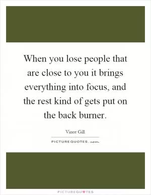 When you lose people that are close to you it brings everything into focus, and the rest kind of gets put on the back burner Picture Quote #1