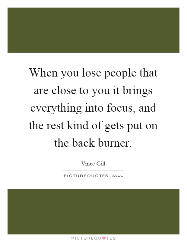 When you lose people that are close to you it brings everything into focus, and the rest kind of gets put on the back burner Picture Quote #1