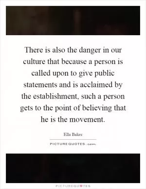 There is also the danger in our culture that because a person is called upon to give public statements and is acclaimed by the establishment, such a person gets to the point of believing that he is the movement Picture Quote #1