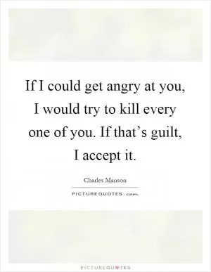 If I could get angry at you, I would try to kill every one of you. If that’s guilt, I accept it Picture Quote #1