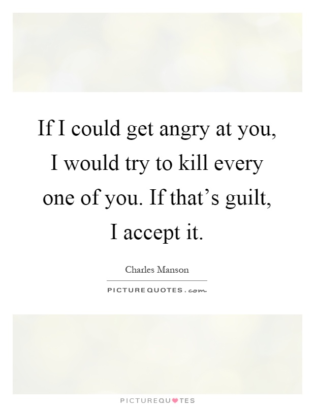 If I could get angry at you, I would try to kill every one of you. If that's guilt, I accept it Picture Quote #1