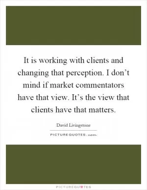 It is working with clients and changing that perception. I don’t mind if market commentators have that view. It’s the view that clients have that matters Picture Quote #1