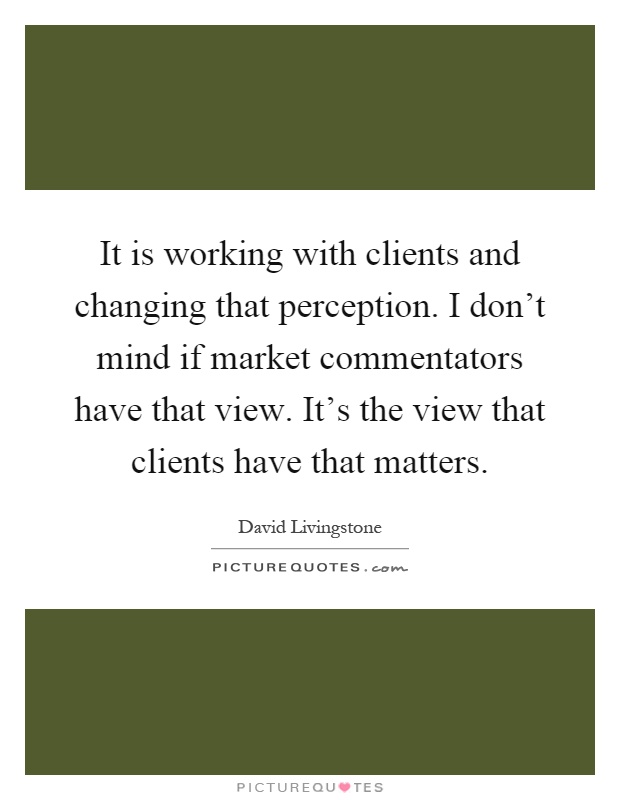 It is working with clients and changing that perception. I don't mind if market commentators have that view. It's the view that clients have that matters Picture Quote #1