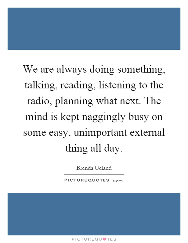 We are always doing something, talking, reading, listening to the radio, planning what next. The mind is kept naggingly busy on some easy, unimportant external thing all day Picture Quote #1