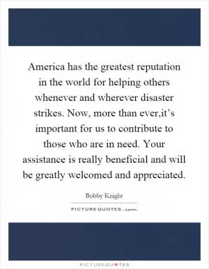 America has the greatest reputation in the world for helping others whenever and wherever disaster strikes. Now, more than ever,it’s important for us to contribute to those who are in need. Your assistance is really beneficial and will be greatly welcomed and appreciated Picture Quote #1
