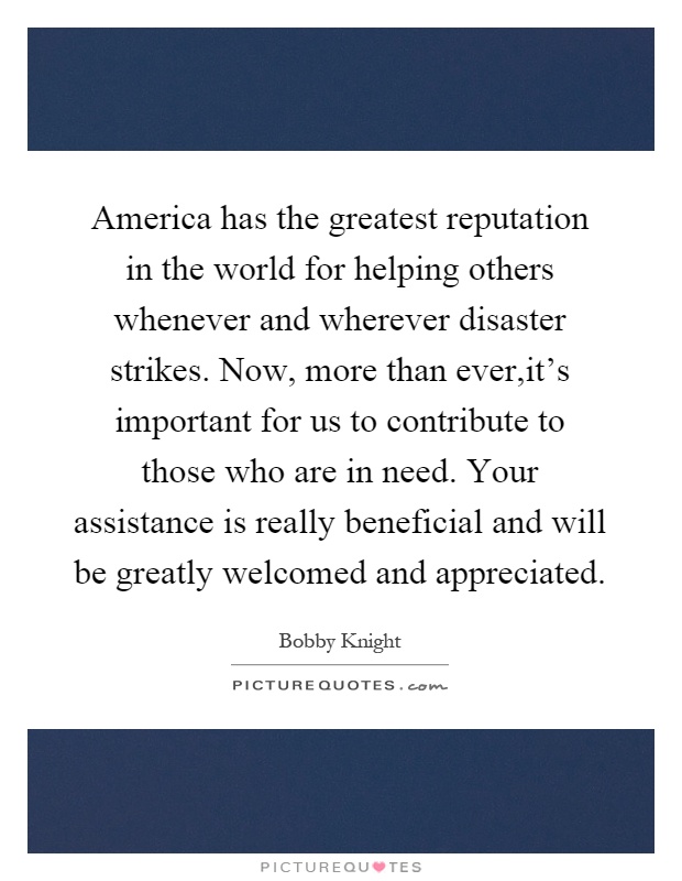 America has the greatest reputation in the world for helping others whenever and wherever disaster strikes. Now, more than ever,it's important for us to contribute to those who are in need. Your assistance is really beneficial and will be greatly welcomed and appreciated Picture Quote #1