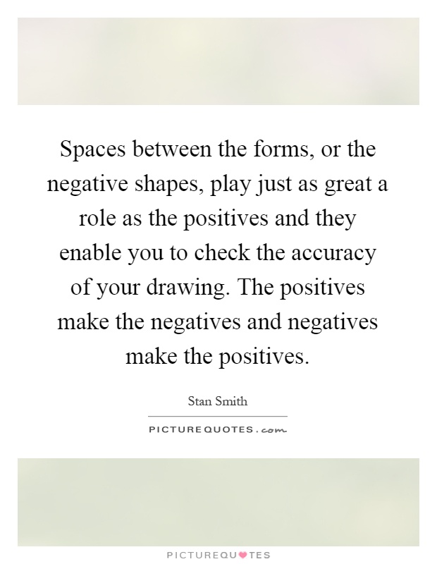 Spaces between the forms, or the negative shapes, play just as great a role as the positives and they enable you to check the accuracy of your drawing. The positives make the negatives and negatives make the positives Picture Quote #1