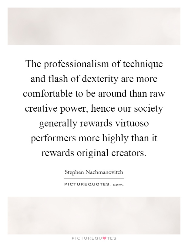 The professionalism of technique and flash of dexterity are more comfortable to be around than raw creative power, hence our society generally rewards virtuoso performers more highly than it rewards original creators Picture Quote #1