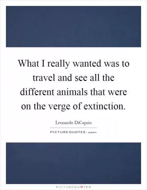 What I really wanted was to travel and see all the different animals that were on the verge of extinction Picture Quote #1