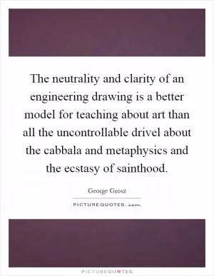 The neutrality and clarity of an engineering drawing is a better model for teaching about art than all the uncontrollable drivel about the cabbala and metaphysics and the ecstasy of sainthood Picture Quote #1