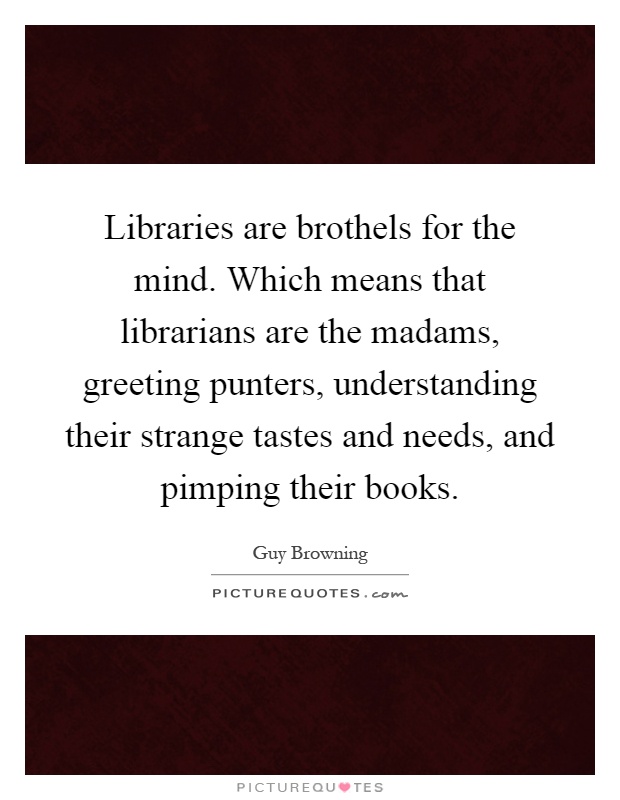 Libraries are brothels for the mind. Which means that librarians are the madams, greeting punters, understanding their strange tastes and needs, and pimping their books Picture Quote #1