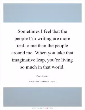 Sometimes I feel that the people I’m writing are more real to me than the people around me. When you take that imaginative leap, you’re living so much in that world Picture Quote #1