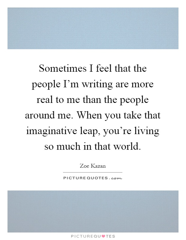 Sometimes I feel that the people I'm writing are more real to me than the people around me. When you take that imaginative leap, you're living so much in that world Picture Quote #1