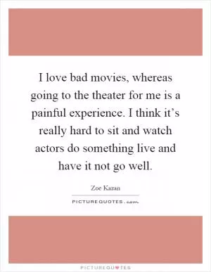 I love bad movies, whereas going to the theater for me is a painful experience. I think it’s really hard to sit and watch actors do something live and have it not go well Picture Quote #1