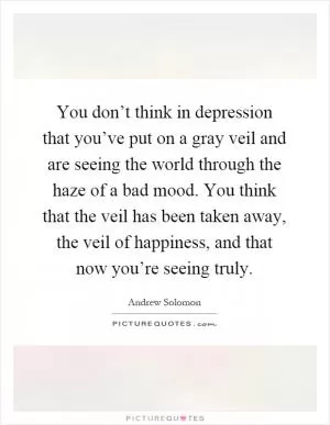 You don’t think in depression that you’ve put on a gray veil and are seeing the world through the haze of a bad mood. You think that the veil has been taken away, the veil of happiness, and that now you’re seeing truly Picture Quote #1