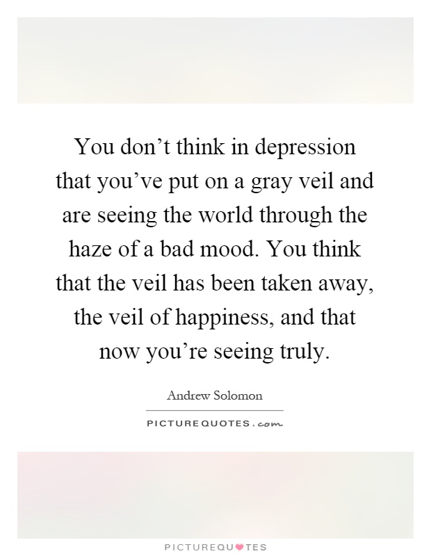 You don't think in depression that you've put on a gray veil and are seeing the world through the haze of a bad mood. You think that the veil has been taken away, the veil of happiness, and that now you're seeing truly Picture Quote #1