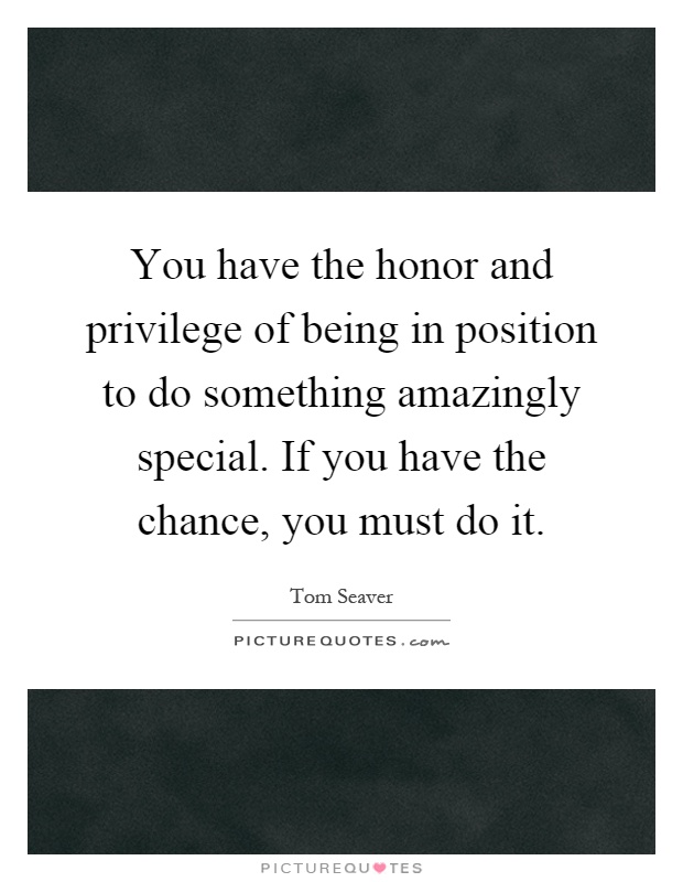 You have the honor and privilege of being in position to do something amazingly special. If you have the chance, you must do it Picture Quote #1