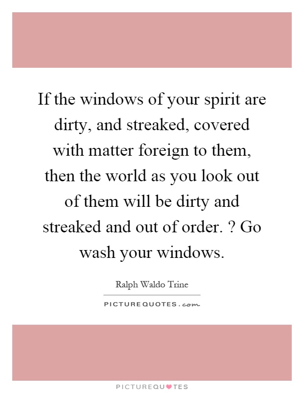 If the windows of your spirit are dirty, and streaked, covered with matter foreign to them, then the world as you look out of them will be dirty and streaked and out of order.? Go wash your windows Picture Quote #1