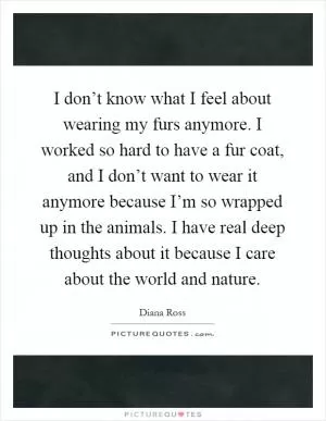 I don’t know what I feel about wearing my furs anymore. I worked so hard to have a fur coat, and I don’t want to wear it anymore because I’m so wrapped up in the animals. I have real deep thoughts about it because I care about the world and nature Picture Quote #1