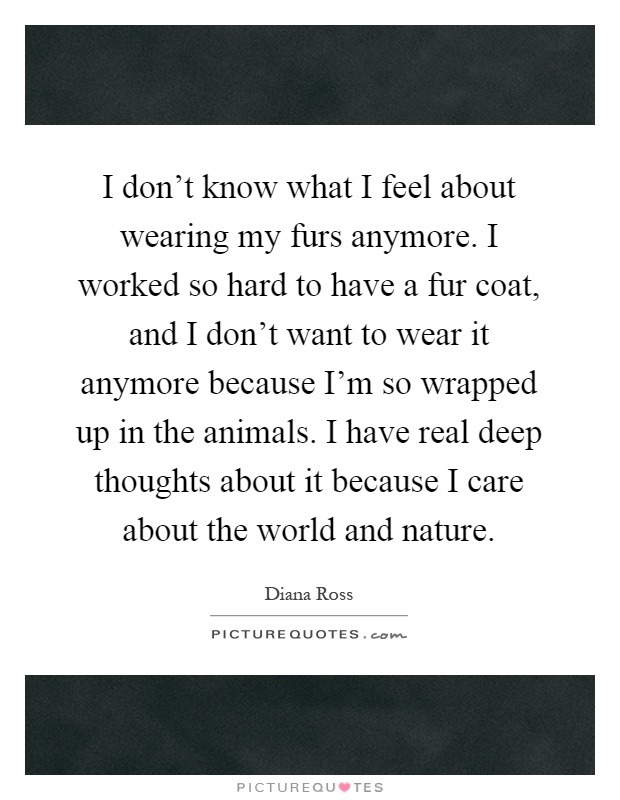 I don't know what I feel about wearing my furs anymore. I worked so hard to have a fur coat, and I don't want to wear it anymore because I'm so wrapped up in the animals. I have real deep thoughts about it because I care about the world and nature Picture Quote #1
