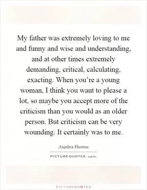 My father was extremely loving to me and funny and wise and understanding, and at other times extremely demanding, critical, calculating, exacting. When you’re a young woman, I think you want to please a lot, so maybe you accept more of the criticism than you would as an older person. But criticism can be very wounding. It certainly was to me Picture Quote #1