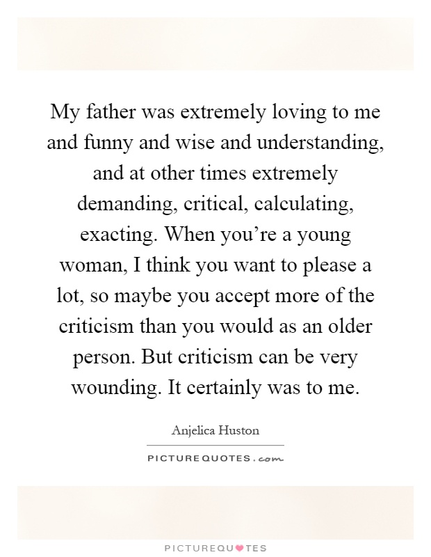 My father was extremely loving to me and funny and wise and understanding, and at other times extremely demanding, critical, calculating, exacting. When you're a young woman, I think you want to please a lot, so maybe you accept more of the criticism than you would as an older person. But criticism can be very wounding. It certainly was to me Picture Quote #1