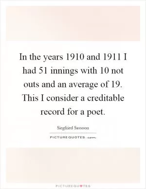 In the years 1910 and 1911 I had 51 innings with 10 not outs and an average of 19. This I consider a creditable record for a poet Picture Quote #1
