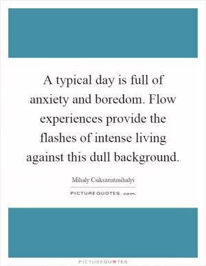 A typical day is full of anxiety and boredom. Flow experiences provide the flashes of intense living against this dull background Picture Quote #1