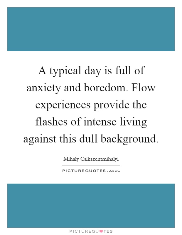 A typical day is full of anxiety and boredom. Flow experiences provide the flashes of intense living against this dull background Picture Quote #1
