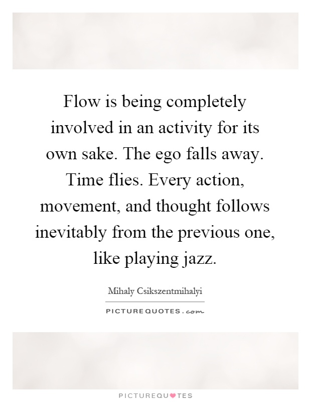 Flow is being completely involved in an activity for its own sake. The ego falls away. Time flies. Every action, movement, and thought follows inevitably from the previous one, like playing jazz Picture Quote #1