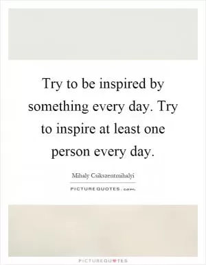 Try to be inspired by something every day. Try to inspire at least one person every day Picture Quote #1