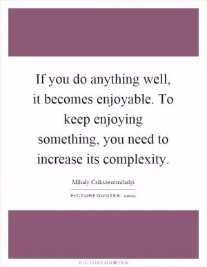 If you do anything well, it becomes enjoyable. To keep enjoying something, you need to increase its complexity Picture Quote #1