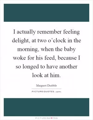 I actually remember feeling delight, at two o’clock in the morning, when the baby woke for his feed, because I so longed to have another look at him Picture Quote #1