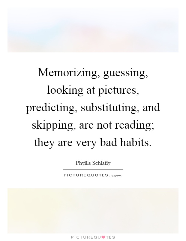 Memorizing, guessing, looking at pictures, predicting, substituting, and skipping, are not reading; they are very bad habits Picture Quote #1