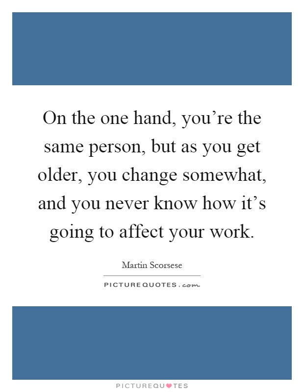 On the one hand, you're the same person, but as you get older, you change somewhat, and you never know how it's going to affect your work Picture Quote #1