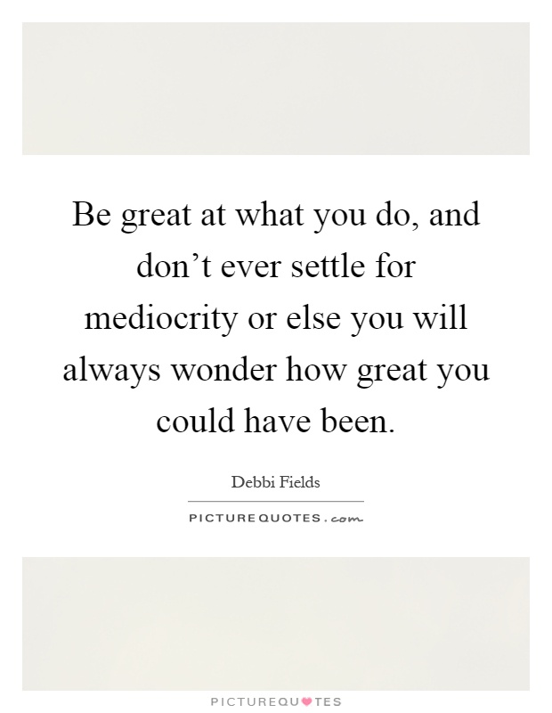 Be great at what you do, and don't ever settle for mediocrity or else you will always wonder how great you could have been Picture Quote #1