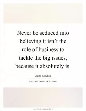 Never be seduced into believing it isn’t the role of business to tackle the big issues, because it absolutely is Picture Quote #1