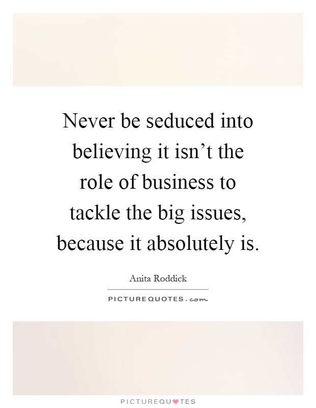 Never be seduced into believing it isn't the role of business to tackle the big issues, because it absolutely is Picture Quote #1