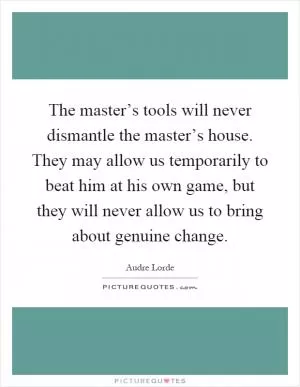 The master’s tools will never dismantle the master’s house. They may allow us temporarily to beat him at his own game, but they will never allow us to bring about genuine change Picture Quote #1